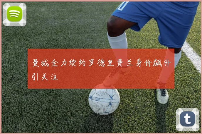 曼城全力续约罗德里费兰身价飙升引关注