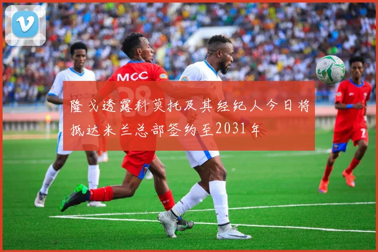 隆戈透露科莫托及其经纪人今日将抵达米兰总部签约至2031年