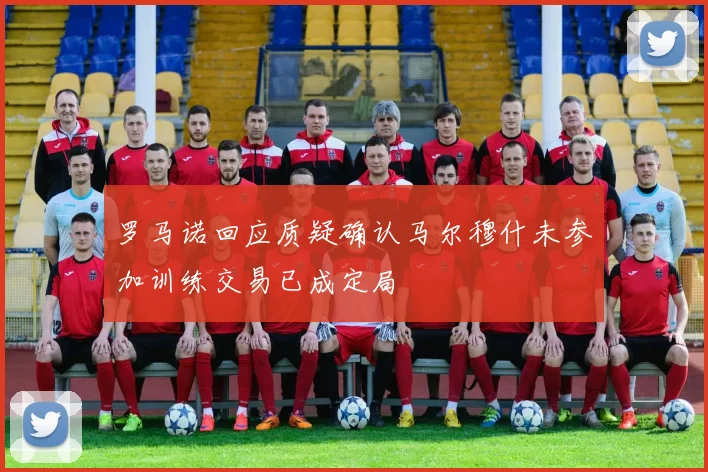罗马诺回应质疑确认马尔穆什未参加训练交易已成定局