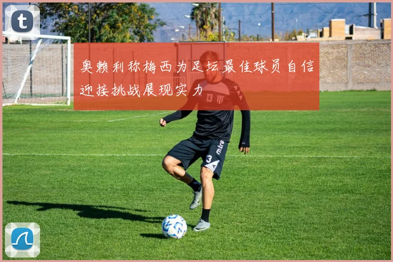 奥赖利称梅西为足坛最佳球员自信迎接挑战展现实力