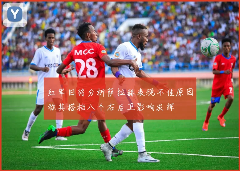 红军旧将分析萨拉赫表现不佳原因称其搭档八个右后卫影响发挥